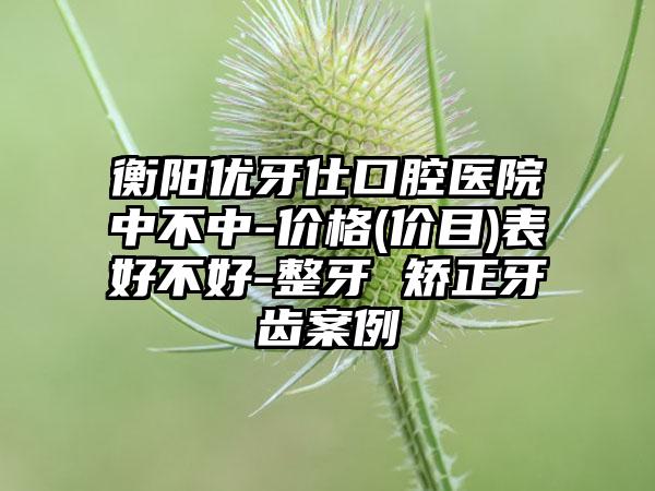 衡阳优牙仕口腔医院中不中-价格(价目)表好不好-整牙 矫正牙齿案例
