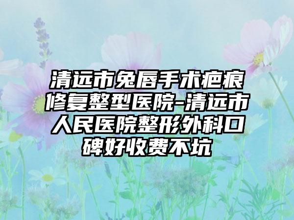 清远市兔唇手术疤痕修复整型医院-清远市人民医院整形外科口碑好收费不坑