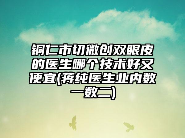 铜仁市切微创双眼皮的医生哪个技术好又便宜(蒋纯医生业内数一数二)
