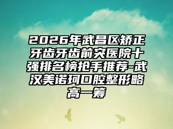 2026年武昌区矫正牙齿牙齿前突医院十强排名榜抢手推荐-武汉美诺珂口腔整形略高一筹
