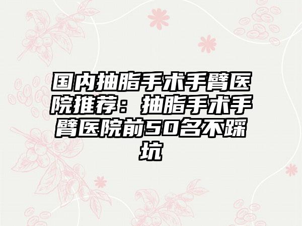 国内抽脂手术手臂医院推荐：抽脂手术手臂医院前50名不踩坑