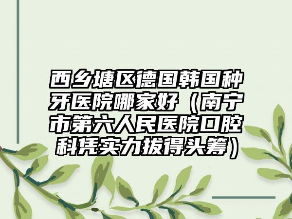 西乡塘区德国韩国种牙医院哪家好（南宁市第六人民医院口腔科凭实力拔得头筹）