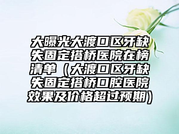 大曝光大渡口区牙缺失固定搭桥医院在榜清单(大渡口区牙缺失固定搭桥口腔医院效果及价格超过预期)
