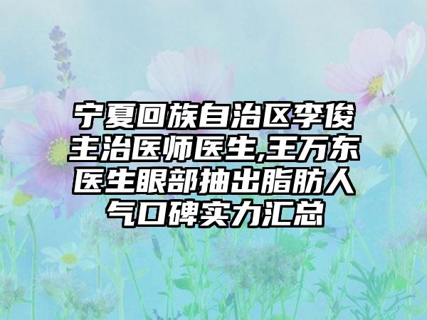 宁夏回族自治区李俊主治医师医生,王万东医生眼部抽出脂肪人气口碑实力汇总