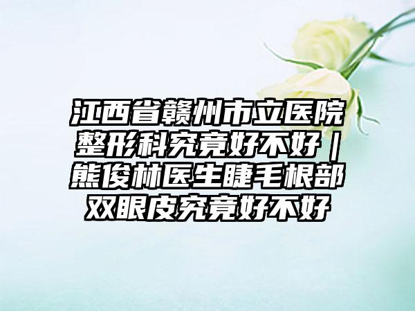 江西省赣州市立医院整形科究竟好不好｜熊俊林医生睫毛根部双眼皮究竟好不好
