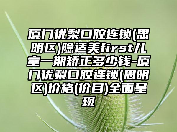 厦门优梨口腔连锁(思明区)隐适美first儿童一期矫正多少钱-厦门优梨口腔连锁(思明区)价格(价目)全面呈现