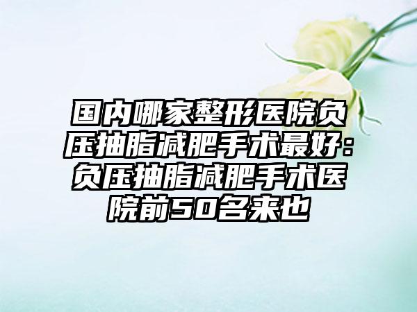 国内哪家整形医院负压抽脂减肥手术最好：负压抽脂减肥手术医院前50名来也