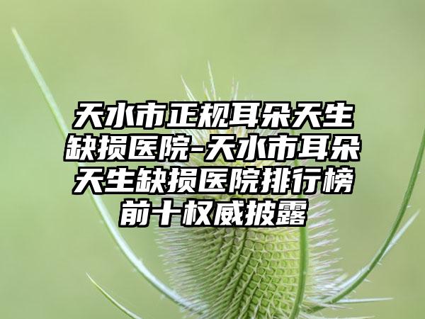 天水市正规耳朵天生缺损医院-天水市耳朵天生缺损医院排行榜前十权威披露