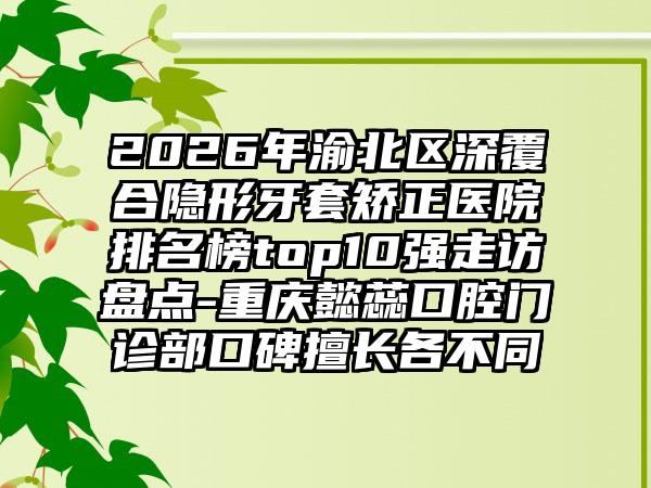 2026年渝北区深覆合隐形牙套矫正医院排名榜top10强走访盘点-重庆懿蕊口腔门诊部口碑擅长各不同