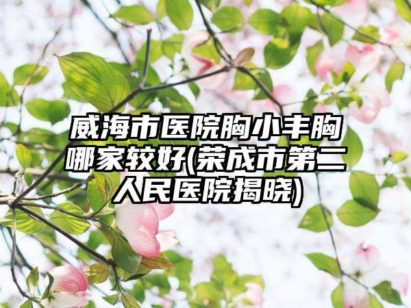 威海市医院胸小丰胸哪家较好(荣成市第二人民医院揭晓)