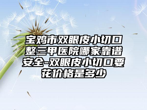 宝鸡市双眼皮小切口整三甲医院哪家靠谱安全-双眼皮小切口要花价格是多少