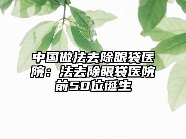中国做法去除眼袋医院：法去除眼袋医院前50位诞生