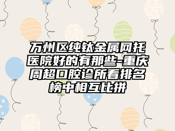 万州区纯钛金属网托医院好的有那些-重庆周超口腔诊所看排名榜中相互比拼