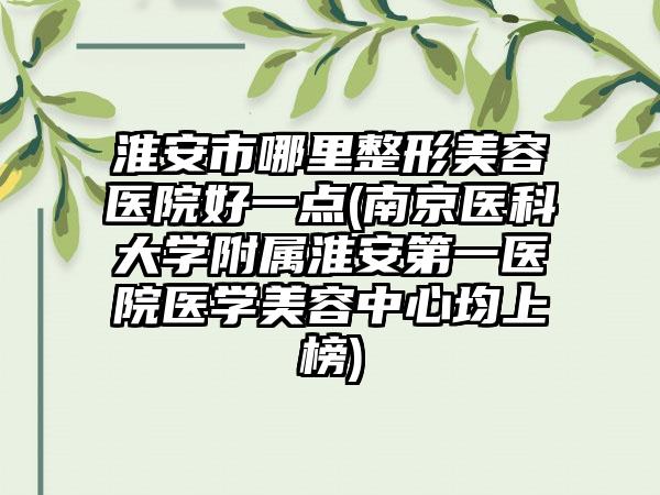 淮安市哪里整形美容医院好一点(南京医科大学附属淮安第一医院医学美容中心均上榜)