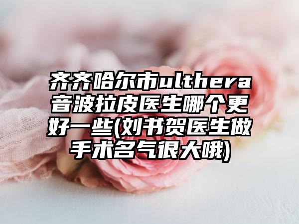 齐齐哈尔市ulthera音波拉皮医生哪个更好一些(刘书贺医生做手术名气很大哦)