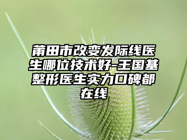 莆田市改变发际线医生哪位技术好-王国基整形医生实力口碑都在线