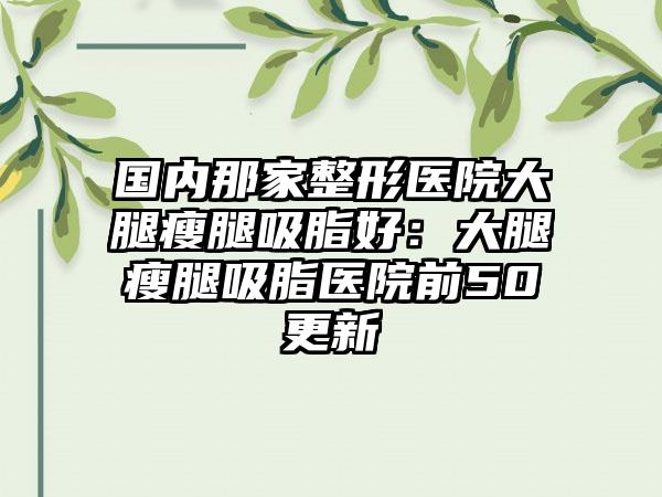 国内那家整形医院大腿瘦腿吸脂好：大腿瘦腿吸脂医院前50更新