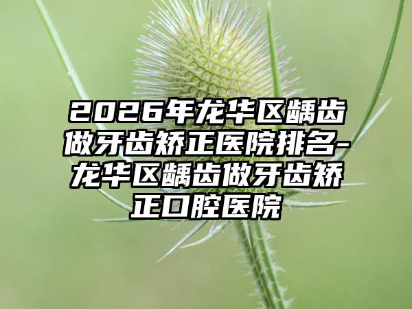 2026年龙华区龋齿做牙齿矫正医院排名-龙华区龋齿做牙齿矫正口腔医院