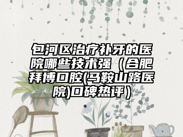 包河区治疗补牙的医院哪些技术强（合肥拜博口腔(马鞍山路医院)口碑热评）