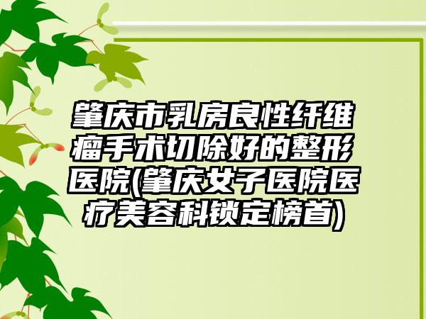 肇庆市乳房良性纤维瘤手术切除好的整形医院(肇庆女子医院医疗美容科锁定榜首)