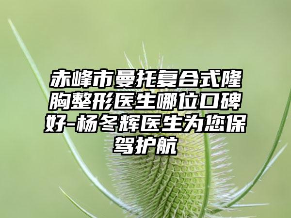 赤峰市曼托复合式隆胸整形医生哪位口碑好-杨冬辉医生为您保驾护航