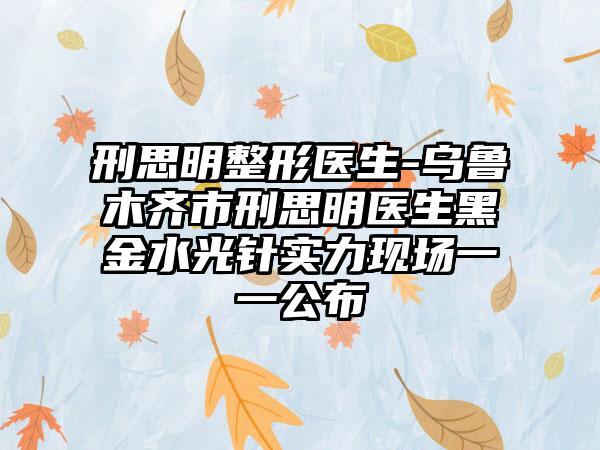 刑思明整形医生-乌鲁木齐市刑思明医生黑金水光针实力现场一一公布
