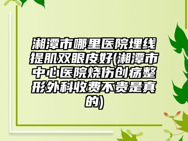 湘潭市哪里医院埋线提肌双眼皮好(湘潭市中心医院烧伤创疡整形外科收费不贵是真的)