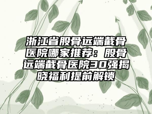 浙江省股骨远端截骨医院哪家推荐:股骨远端截骨医院30强揭晓福利提前解锁