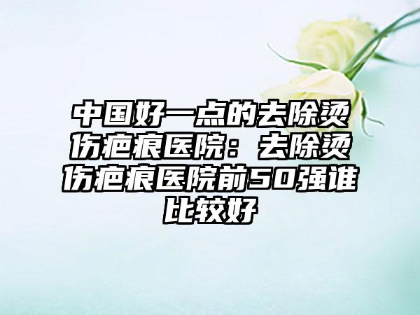 中国好一点的去除烫伤疤痕医院:去除烫伤疤痕医院前50强谁比较好