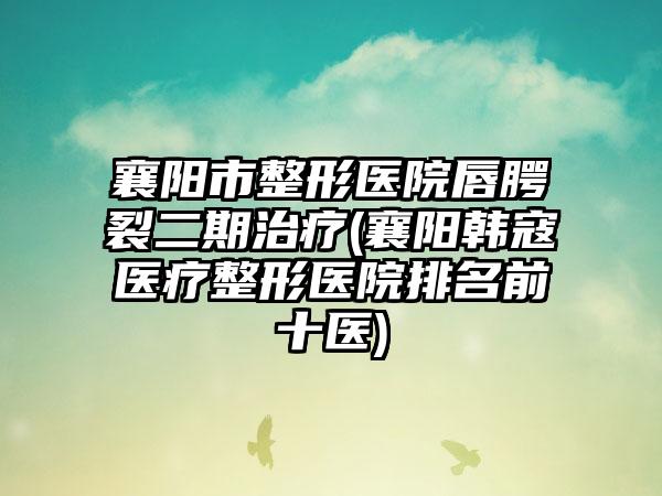 襄阳市整形医院唇腭裂二期治疗(襄阳韩寇医疗整形医院排名前十医)