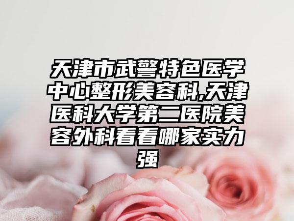天津市武警特色医学中心整形美容科,天津医科大学第二医院美容外科看看哪家实力强