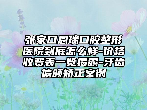 张家口恩瑞口腔整形医院到底怎么样-价格收费表一览揭露-牙齿偏颌矫正案例