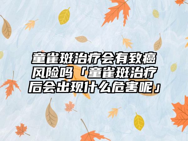 童雀斑治疗会有致癌风险吗「童雀斑治疗后会出现什么危害呢」
