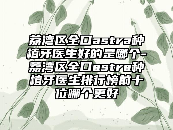 荔湾区全口astra种植牙医生好的是哪个-荔湾区全口astra种植牙医生排行榜前十位哪个更好