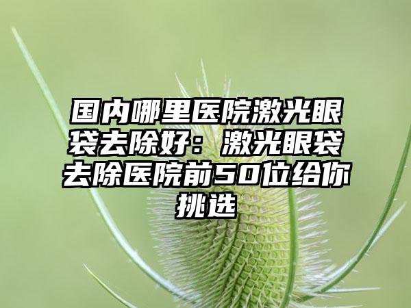 国内哪里医院激光眼袋去除好：激光眼袋去除医院前50位给你挑选