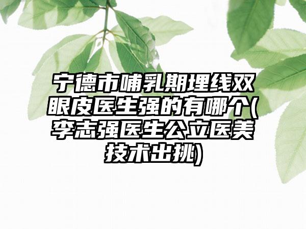 宁德市哺乳期埋线双眼皮医生强的有哪个(李志强医生公立医美技术出挑)