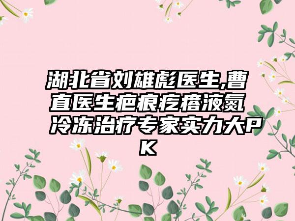 湖北省刘雄彪医生,曹直医生疤痕疙瘩液氮冷冻治疗专家实力大PK
