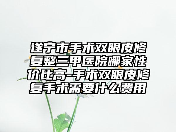 遂宁市手术双眼皮修复整三甲医院哪家性价比高-手术双眼皮修复手术需要什么费用
