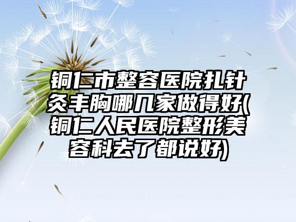 铜仁市整容医院扎针灸丰胸哪几家做得好(铜仁人民医院整形美容科去了都说好)
