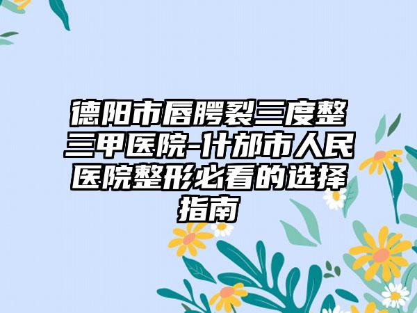 德阳市唇腭裂三度整三甲医院-什邡市人民医院整形必看的选择指南