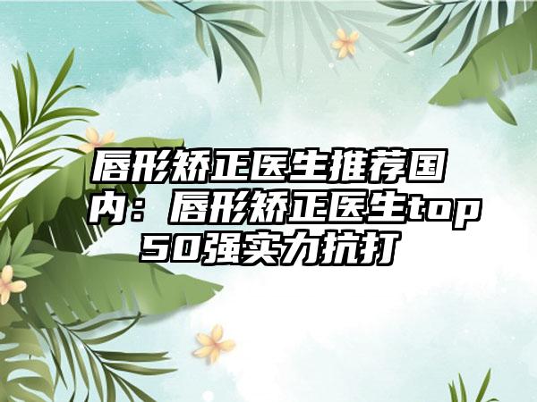 唇形矫正医生推荐国内:唇形矫正医生top50强实力抗打