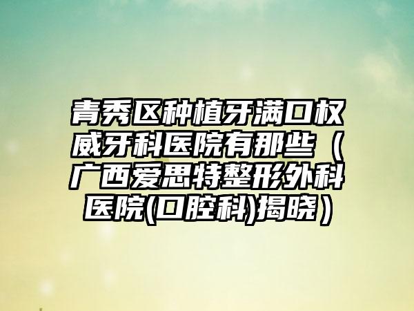 青秀区种植牙满口权威牙科医院有那些（广西爱思特整形外科医院(口腔科)揭晓）