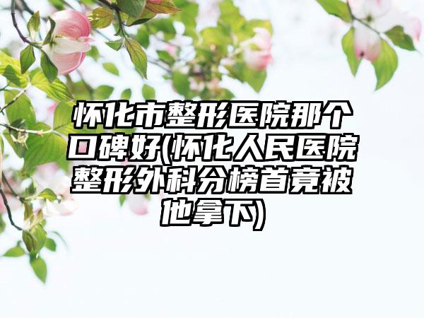 怀化市整形医院那个口碑好(怀化人民医院整形外科分榜首竟被他拿下)