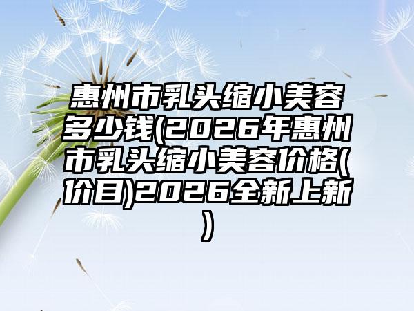 惠州市乳头缩小美容多少钱(2026年惠州市乳头缩小美容价格(价目)2026全新上新)