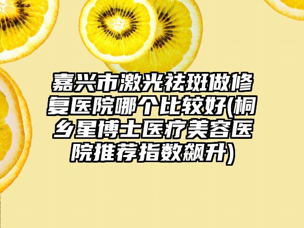 嘉兴市激光祛斑做修复医院哪个比较好(桐乡星博士医疗美容医院推荐指数飙升)