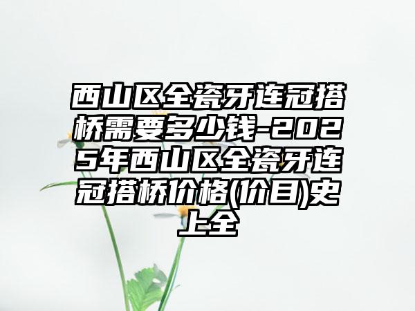 西山区全瓷牙连冠搭桥需要多少钱-2025年西山区全瓷牙连冠搭桥价格(价目)史上全