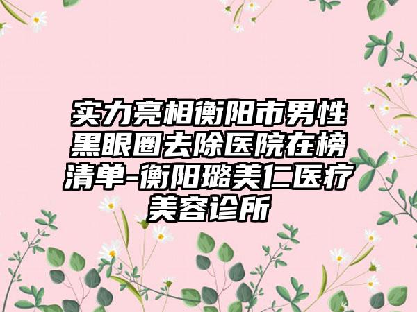 实力亮相衡阳市男性黑眼圈去除医院在榜清单-衡阳璐美仁医疗美容诊所
