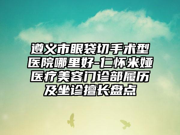 遵义市眼袋切手术型医院哪里好-仁怀米娅医疗美容门诊部履历及坐诊擅长盘点