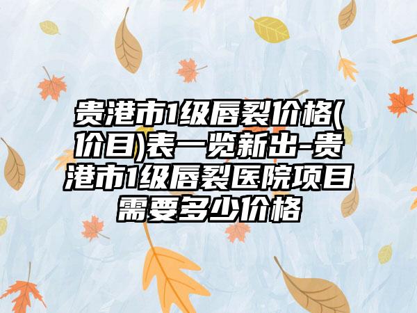 贵港市1级唇裂价格(价目)表一览新出-贵港市1级唇裂医院项目需要多少价格