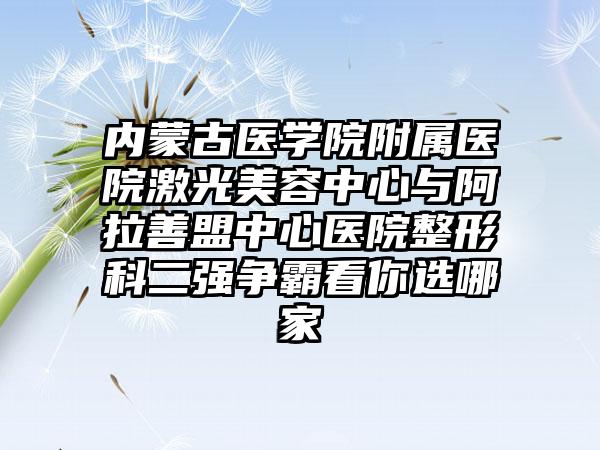 内蒙古医学院附属医院激光美容中心与阿拉善盟中心医院整形科二强争霸看你选哪家
